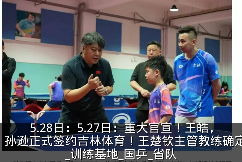 5.28日:5.27日:重大官宣!王皓,孙逊正式签约吉林体育!王楚钦主管教练确定_训练基地_国乒_省队