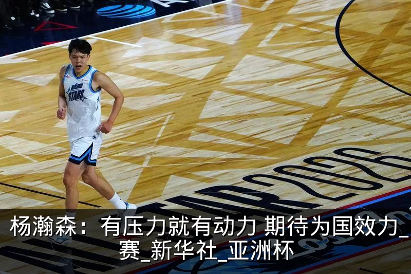 杨瀚森:有压力就有动力 期待为国效力_比赛_新华社_亚洲杯